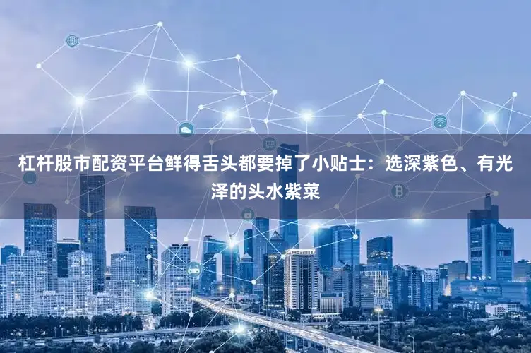 杠杆股市配资平台鲜得舌头都要掉了小贴士：选深紫色、有光泽的头水紫菜
