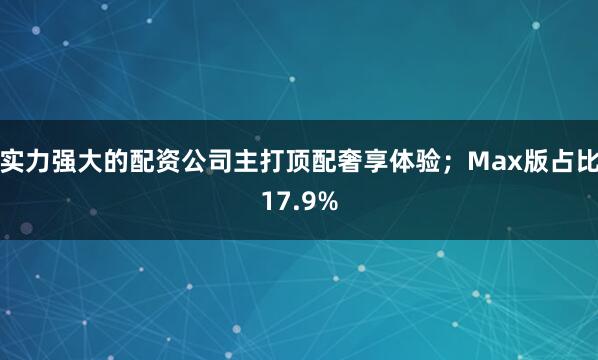 实力强大的配资公司主打顶配奢享体验；Max版占比17.9%