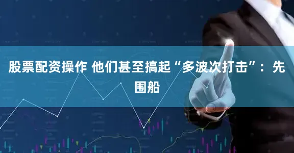 股票配资操作 他们甚至搞起“多波次打击”：先围船