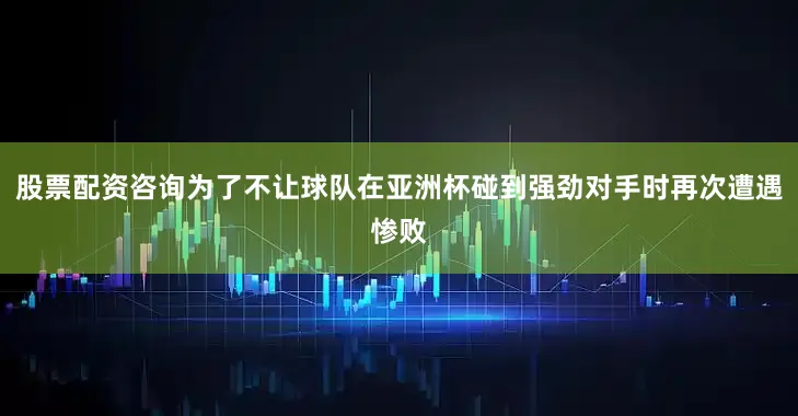 股票配资咨询为了不让球队在亚洲杯碰到强劲对手时再次遭遇惨败