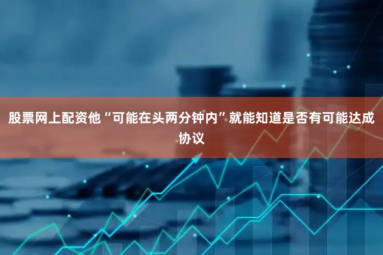 股票网上配资他“可能在头两分钟内”就能知道是否有可能达成协议