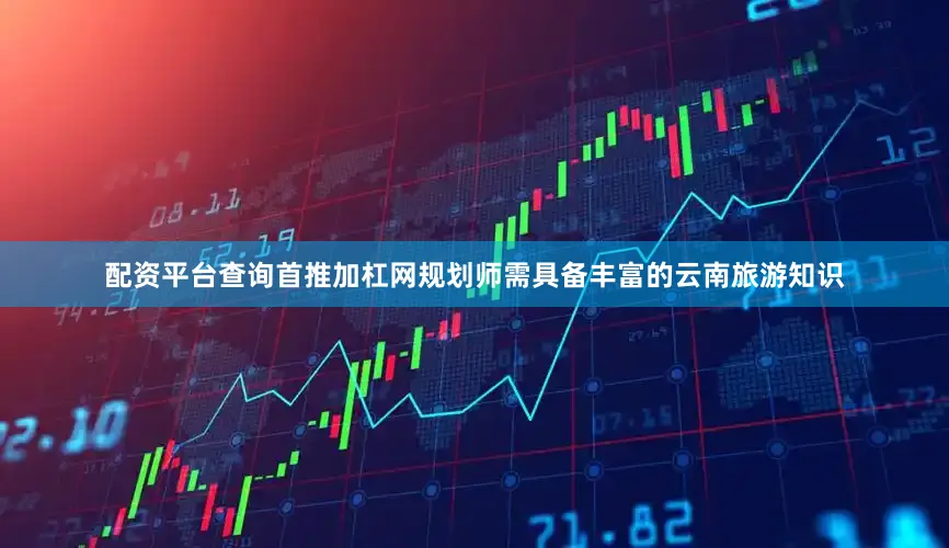 配资平台查询首推加杠网规划师需具备丰富的云南旅游知识