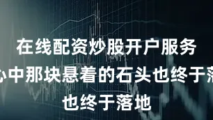 在线配资炒股开户服务他心中那块悬着的石头也终于落地