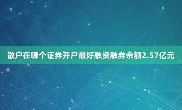 散户在哪个证券开户最好融资融券余额2.57亿元