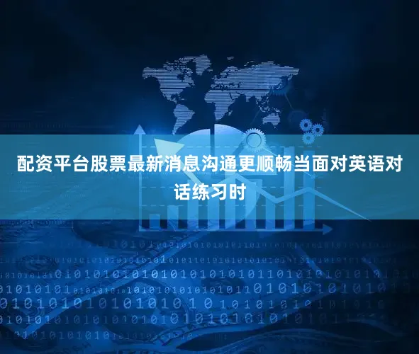 配资平台股票最新消息沟通更顺畅当面对英语对话练习时