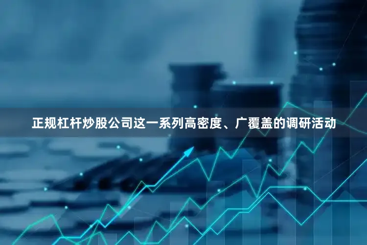 正规杠杆炒股公司这一系列高密度、广覆盖的调研活动