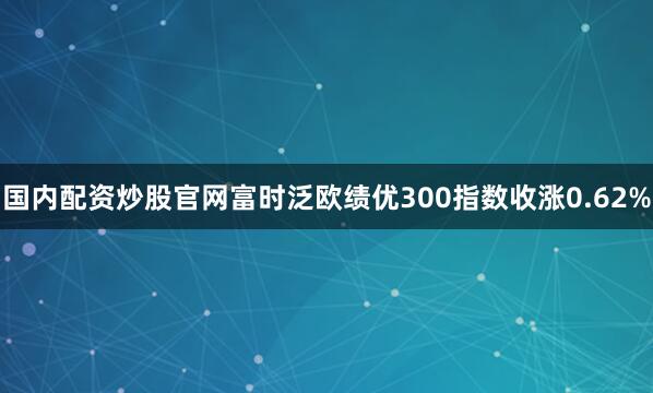 国内配资炒股官网富时泛欧绩优300指数收涨0.62%