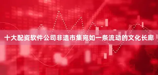 十大配资软件公司非遗市集宛如一条流动的文化长廊