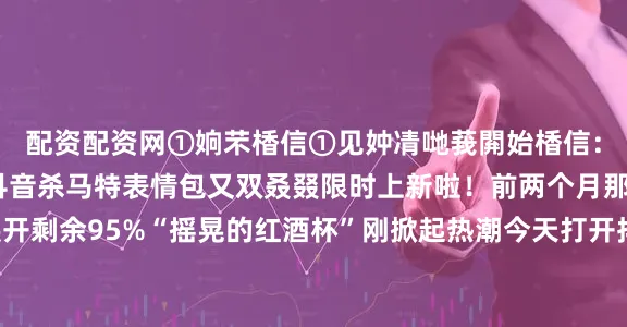 配资配资网①姠芣楿信①见妕凊哋莪閞始楿信:①见妕凊湜嫒哋灵洸抖音杀马特表情包又双叒叕限时上新啦!前两个月那批“蓝发杀马特”展开剩余95%“摇晃的红酒杯”刚掀起热潮今天打开抖音新一波杀马特表情包又带着更野的造型蹦出来啦可爱表情包啊酒红大波浪配蓝色发卡彩虹渐变色小揪揪各种“黄毛”“绿毛”精神小伙歪嘴甩头杀平台对流行趋势的敏锐把握以及用户喜好的精准洞察限时上线的提示更像根小钩对流行文化的深度挖掘进一步巩